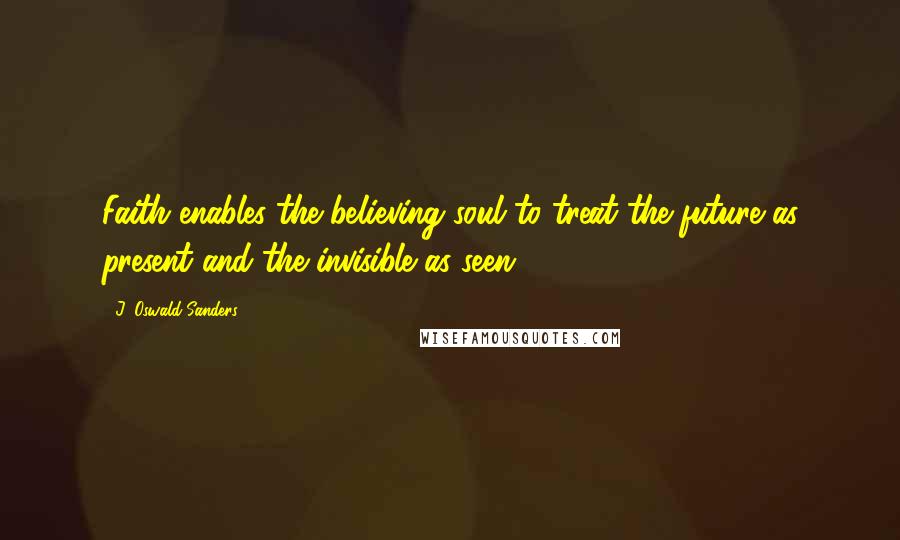 J. Oswald Sanders Quotes: Faith enables the believing soul to treat the future as present and the invisible as seen.