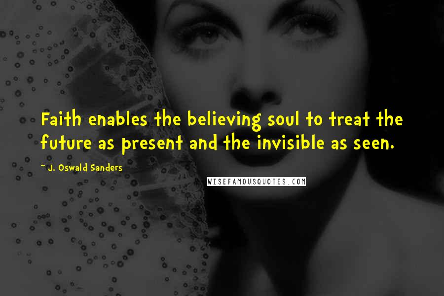 J. Oswald Sanders Quotes: Faith enables the believing soul to treat the future as present and the invisible as seen.