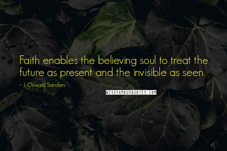 J. Oswald Sanders Quotes: Faith enables the believing soul to treat the future as present and the invisible as seen.