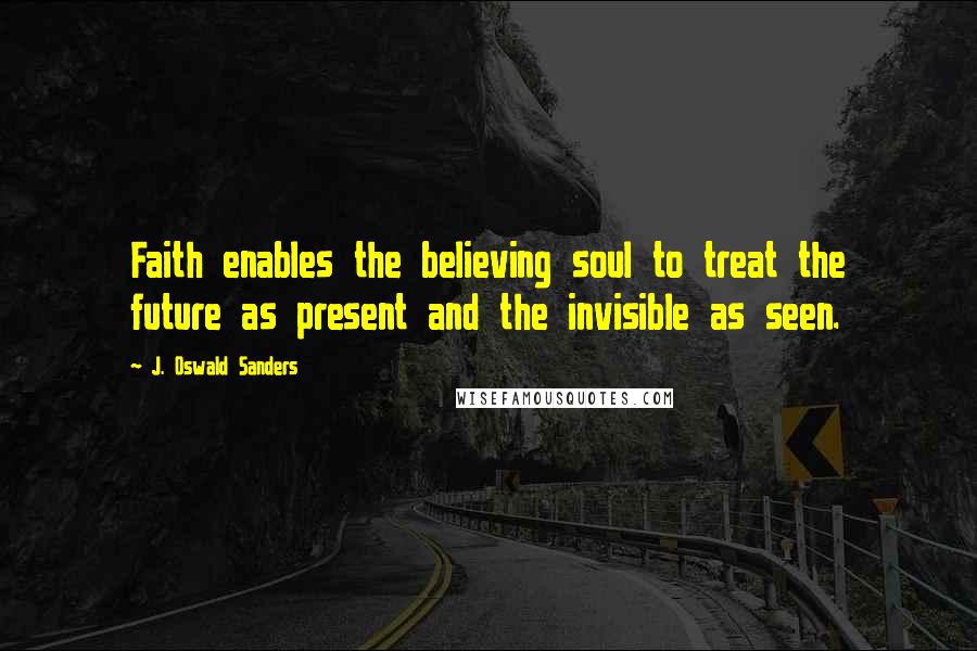 J. Oswald Sanders Quotes: Faith enables the believing soul to treat the future as present and the invisible as seen.