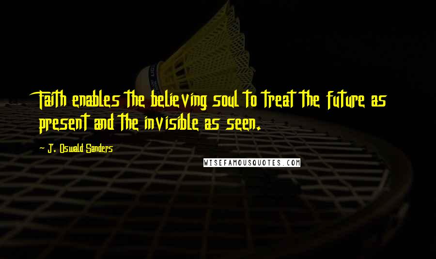 J. Oswald Sanders Quotes: Faith enables the believing soul to treat the future as present and the invisible as seen.