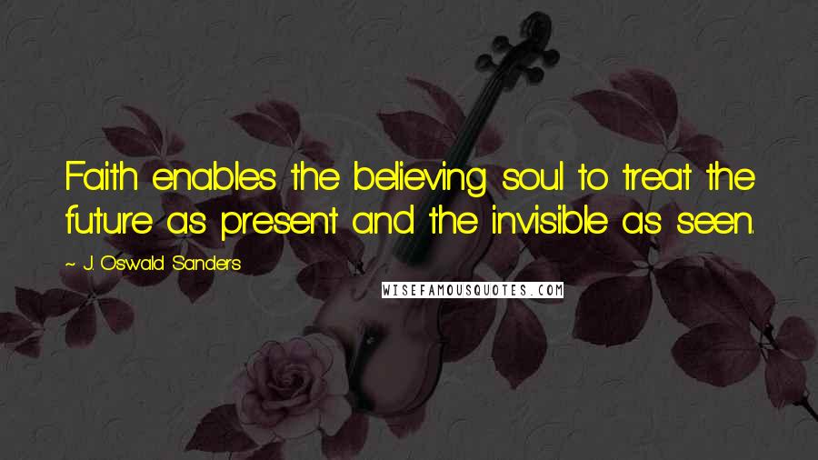 J. Oswald Sanders Quotes: Faith enables the believing soul to treat the future as present and the invisible as seen.