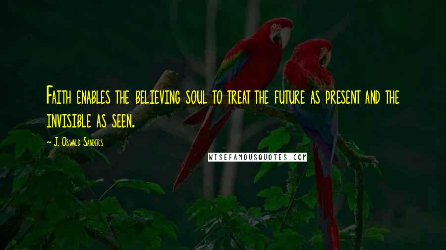 J. Oswald Sanders Quotes: Faith enables the believing soul to treat the future as present and the invisible as seen.