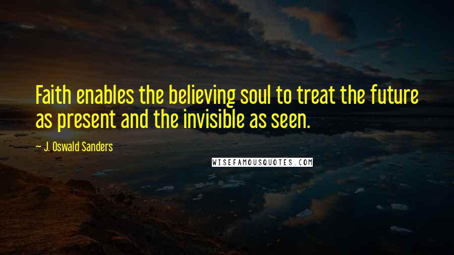 J. Oswald Sanders Quotes: Faith enables the believing soul to treat the future as present and the invisible as seen.