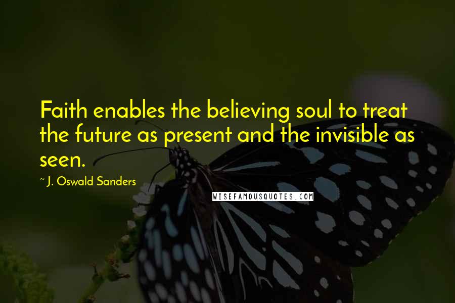 J. Oswald Sanders Quotes: Faith enables the believing soul to treat the future as present and the invisible as seen.