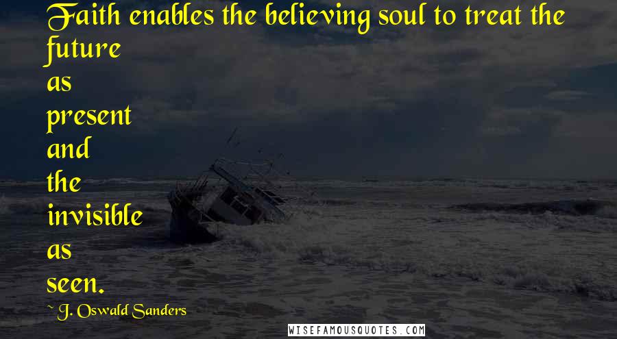 J. Oswald Sanders Quotes: Faith enables the believing soul to treat the future as present and the invisible as seen.