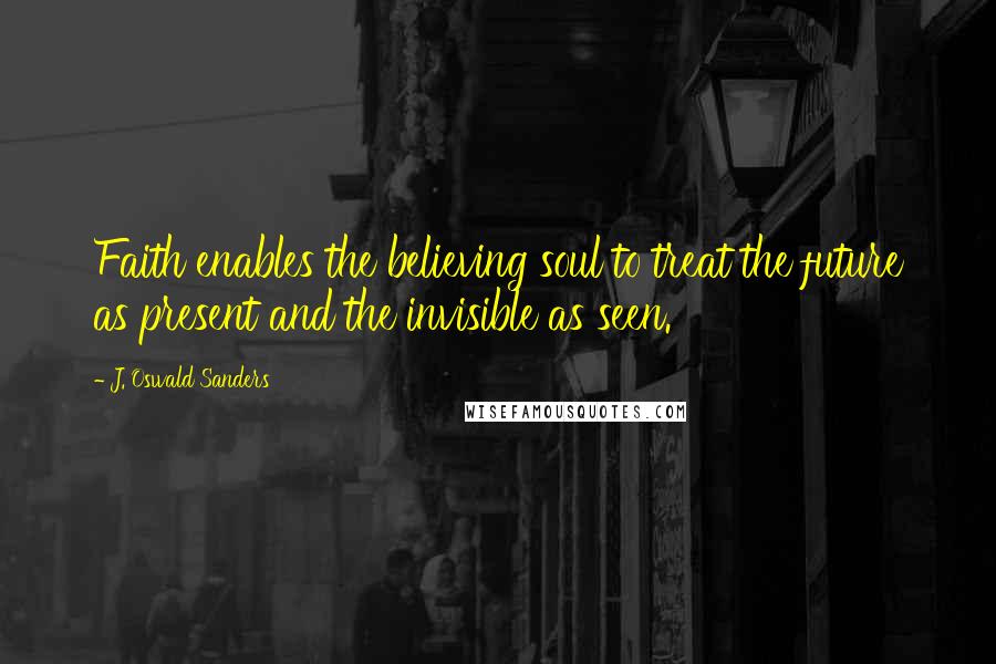 J. Oswald Sanders Quotes: Faith enables the believing soul to treat the future as present and the invisible as seen.