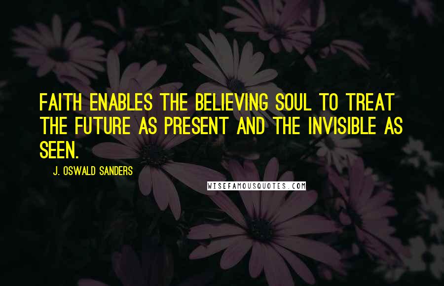 J. Oswald Sanders Quotes: Faith enables the believing soul to treat the future as present and the invisible as seen.