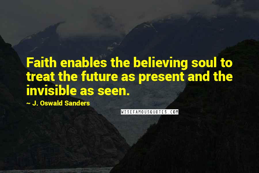 J. Oswald Sanders Quotes: Faith enables the believing soul to treat the future as present and the invisible as seen.