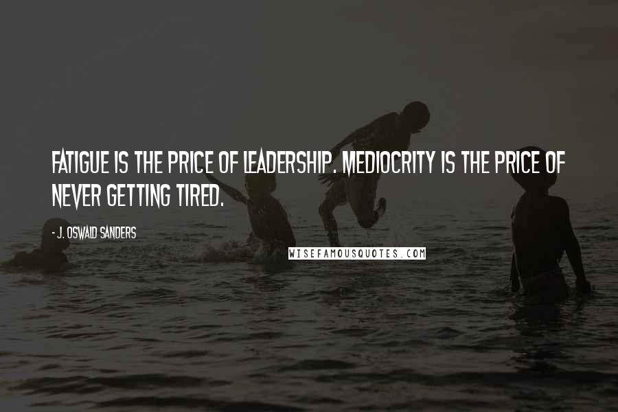 J. Oswald Sanders Quotes: Fatigue is the price of leadership. Mediocrity is the price of never getting tired.