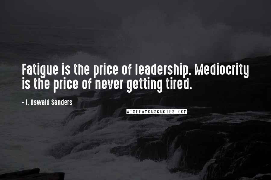 J. Oswald Sanders Quotes: Fatigue is the price of leadership. Mediocrity is the price of never getting tired.