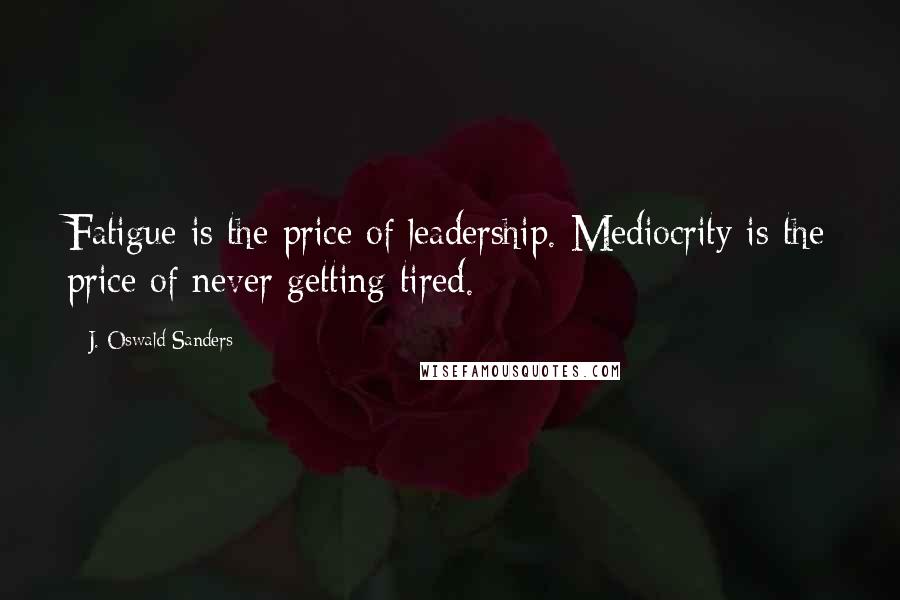 J. Oswald Sanders Quotes: Fatigue is the price of leadership. Mediocrity is the price of never getting tired.