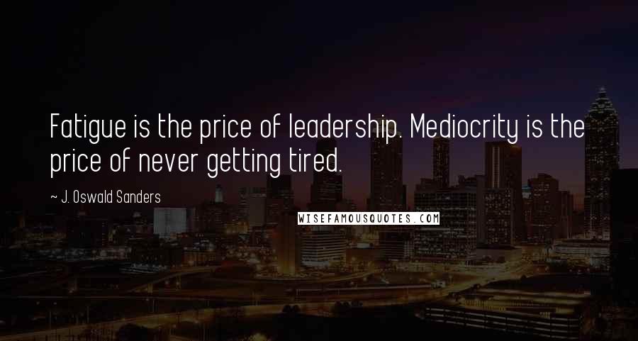 J. Oswald Sanders Quotes: Fatigue is the price of leadership. Mediocrity is the price of never getting tired.