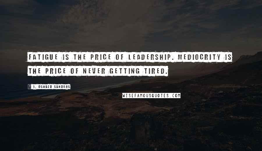 J. Oswald Sanders Quotes: Fatigue is the price of leadership. Mediocrity is the price of never getting tired.