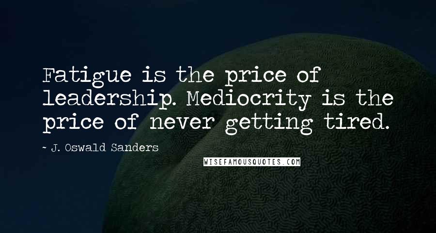 J. Oswald Sanders Quotes: Fatigue is the price of leadership. Mediocrity is the price of never getting tired.