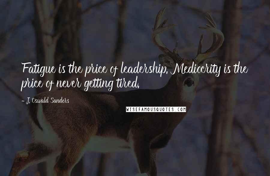 J. Oswald Sanders Quotes: Fatigue is the price of leadership. Mediocrity is the price of never getting tired.