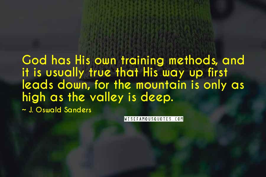 J. Oswald Sanders Quotes: God has His own training methods, and it is usually true that His way up first leads down, for the mountain is only as high as the valley is deep.