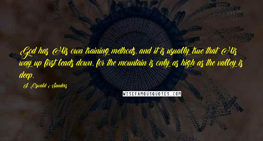 J. Oswald Sanders Quotes: God has His own training methods, and it is usually true that His way up first leads down, for the mountain is only as high as the valley is deep.