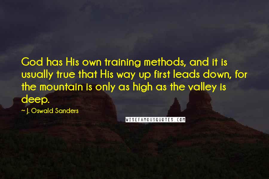 J. Oswald Sanders Quotes: God has His own training methods, and it is usually true that His way up first leads down, for the mountain is only as high as the valley is deep.