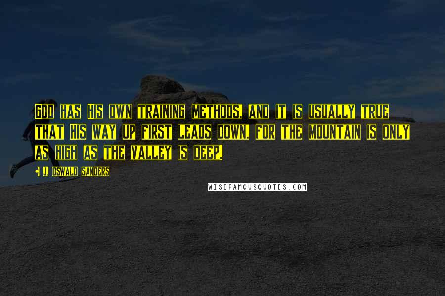 J. Oswald Sanders Quotes: God has His own training methods, and it is usually true that His way up first leads down, for the mountain is only as high as the valley is deep.