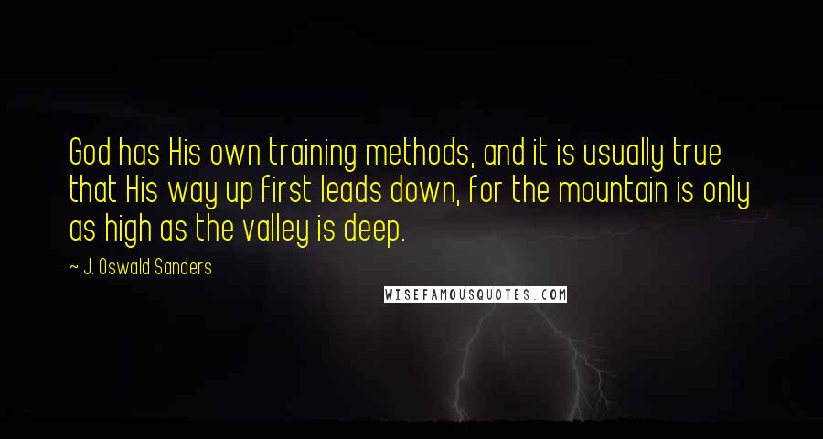 J. Oswald Sanders Quotes: God has His own training methods, and it is usually true that His way up first leads down, for the mountain is only as high as the valley is deep.