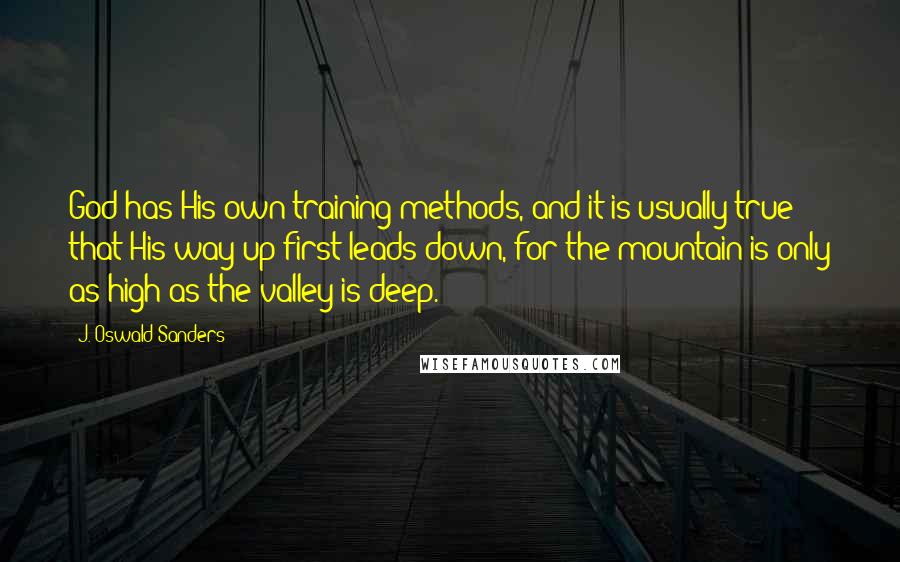 J. Oswald Sanders Quotes: God has His own training methods, and it is usually true that His way up first leads down, for the mountain is only as high as the valley is deep.