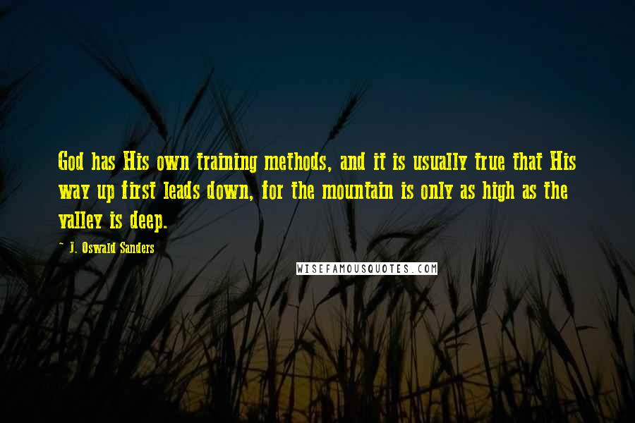 J. Oswald Sanders Quotes: God has His own training methods, and it is usually true that His way up first leads down, for the mountain is only as high as the valley is deep.