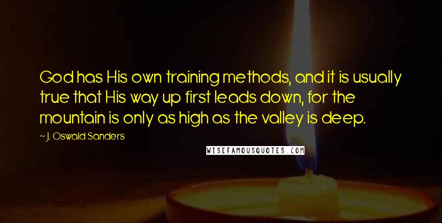 J. Oswald Sanders Quotes: God has His own training methods, and it is usually true that His way up first leads down, for the mountain is only as high as the valley is deep.