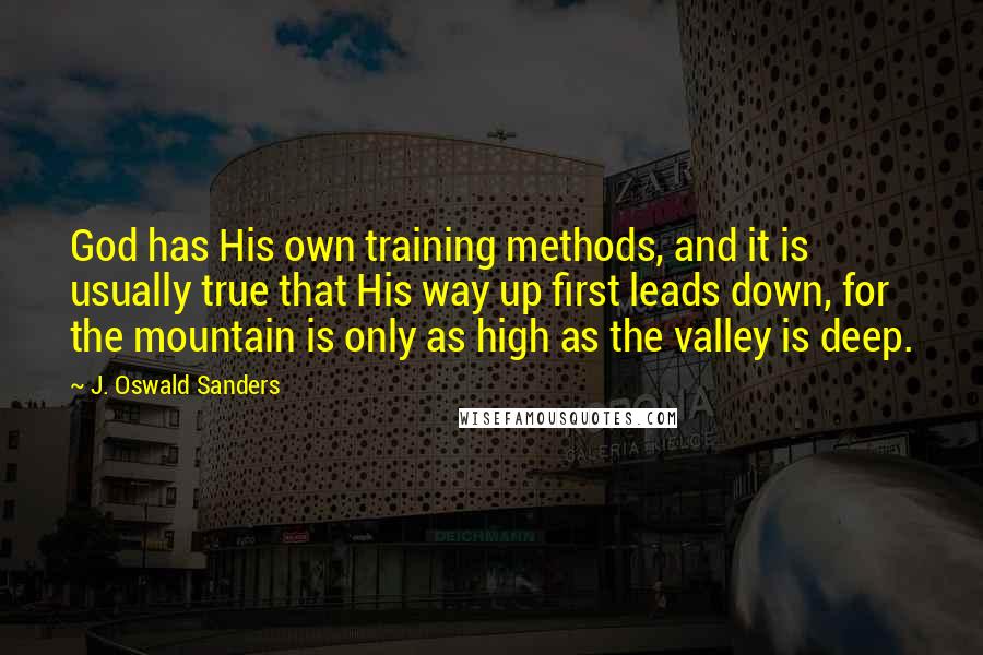 J. Oswald Sanders Quotes: God has His own training methods, and it is usually true that His way up first leads down, for the mountain is only as high as the valley is deep.