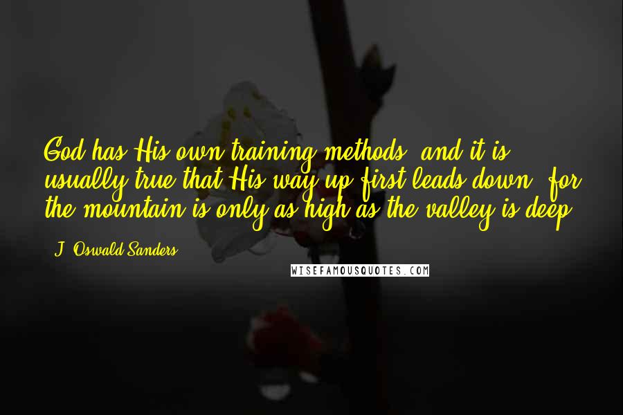 J. Oswald Sanders Quotes: God has His own training methods, and it is usually true that His way up first leads down, for the mountain is only as high as the valley is deep.