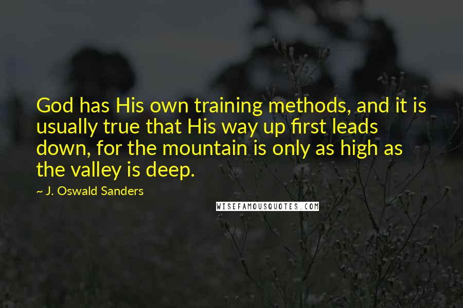 J. Oswald Sanders Quotes: God has His own training methods, and it is usually true that His way up first leads down, for the mountain is only as high as the valley is deep.