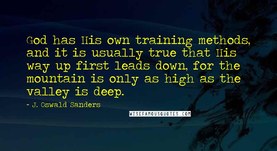 J. Oswald Sanders Quotes: God has His own training methods, and it is usually true that His way up first leads down, for the mountain is only as high as the valley is deep.