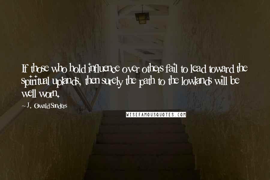 J. Oswald Sanders Quotes: If those who hold influence over others fail to lead toward the spiritual uplands, then surely the path to the lowlands will be well worn.