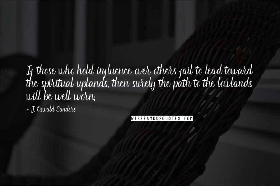 J. Oswald Sanders Quotes: If those who hold influence over others fail to lead toward the spiritual uplands, then surely the path to the lowlands will be well worn.