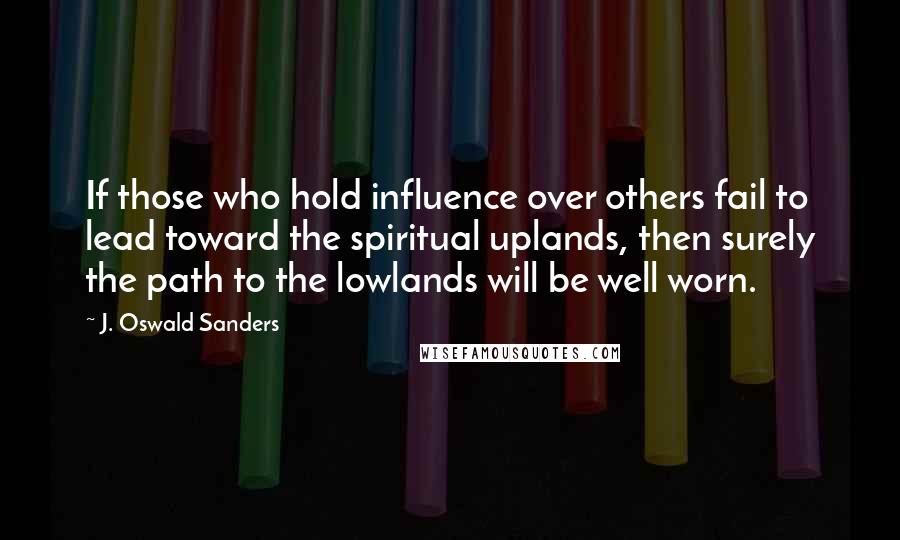 J. Oswald Sanders Quotes: If those who hold influence over others fail to lead toward the spiritual uplands, then surely the path to the lowlands will be well worn.