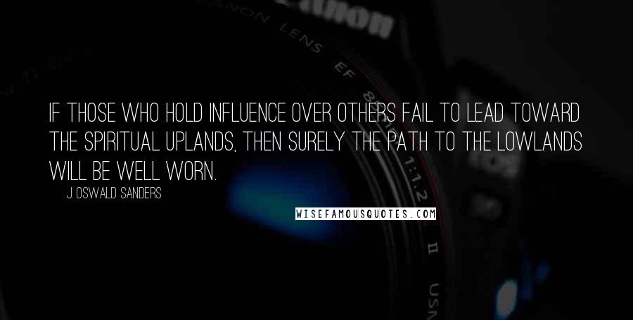 J. Oswald Sanders Quotes: If those who hold influence over others fail to lead toward the spiritual uplands, then surely the path to the lowlands will be well worn.