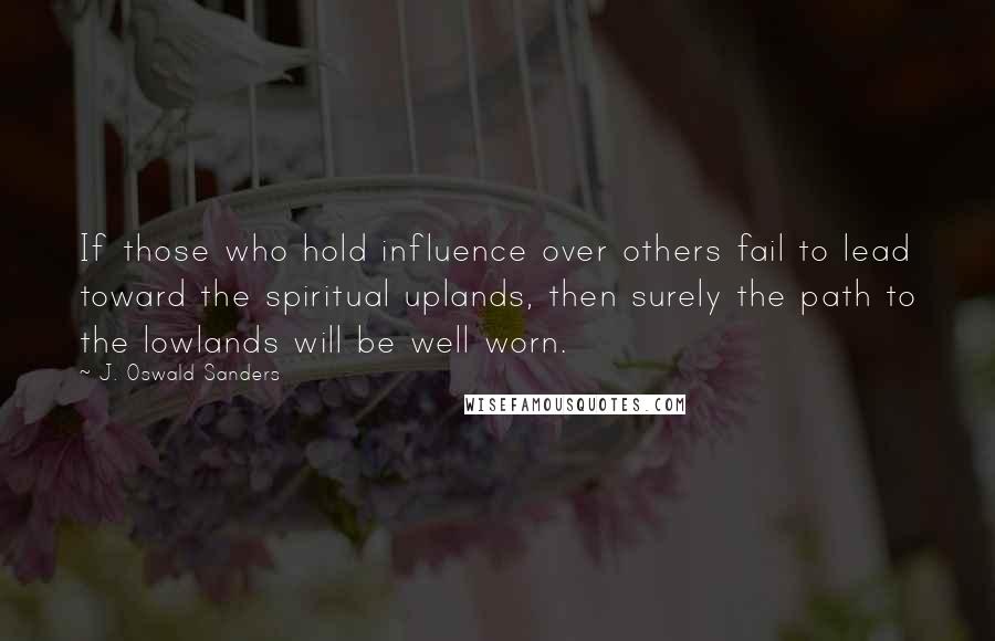 J. Oswald Sanders Quotes: If those who hold influence over others fail to lead toward the spiritual uplands, then surely the path to the lowlands will be well worn.