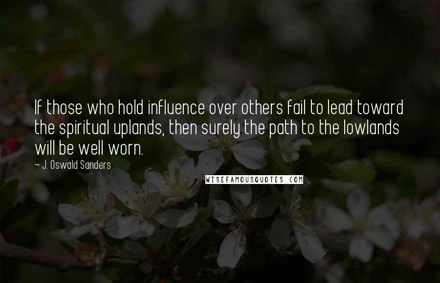 J. Oswald Sanders Quotes: If those who hold influence over others fail to lead toward the spiritual uplands, then surely the path to the lowlands will be well worn.