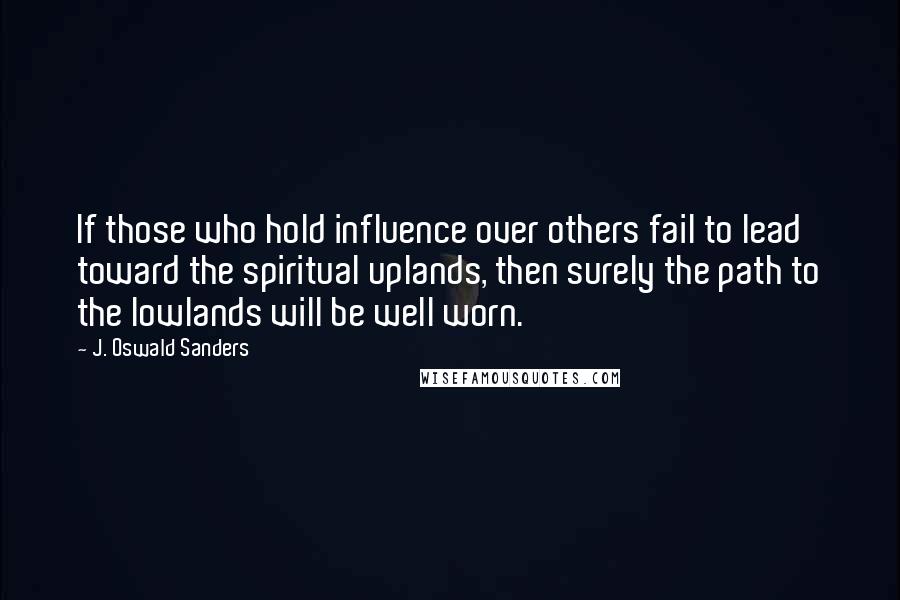 J. Oswald Sanders Quotes: If those who hold influence over others fail to lead toward the spiritual uplands, then surely the path to the lowlands will be well worn.