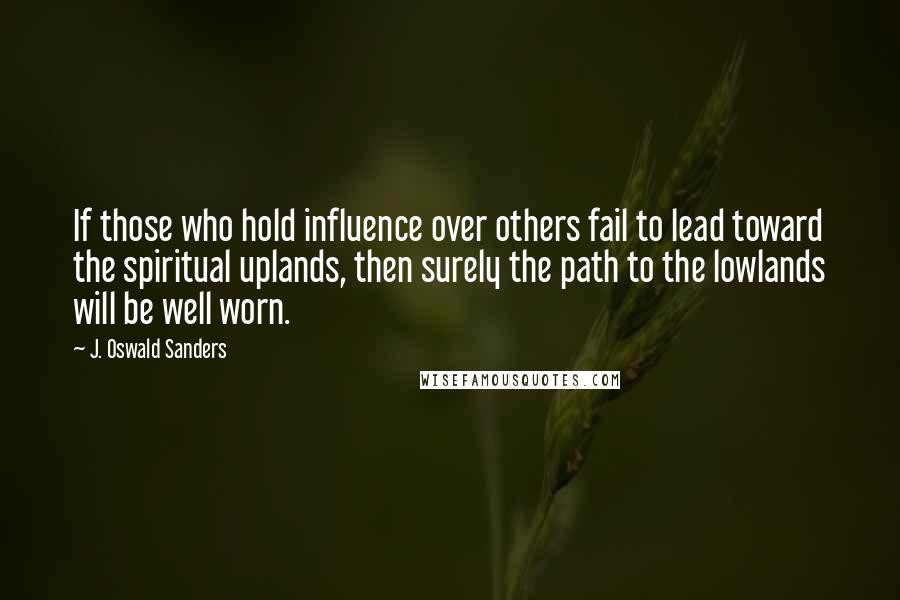 J. Oswald Sanders Quotes: If those who hold influence over others fail to lead toward the spiritual uplands, then surely the path to the lowlands will be well worn.