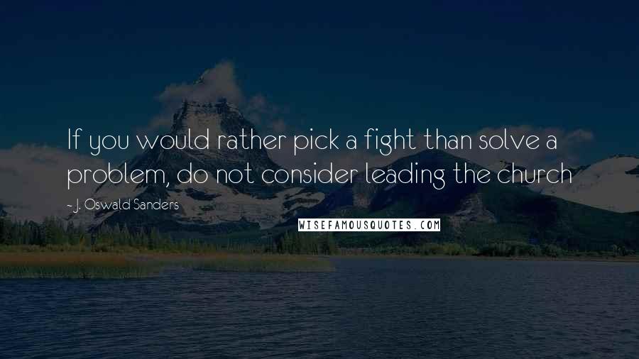 J. Oswald Sanders Quotes: If you would rather pick a fight than solve a problem, do not consider leading the church