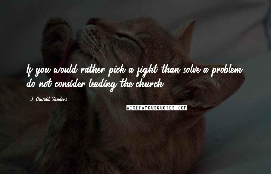 J. Oswald Sanders Quotes: If you would rather pick a fight than solve a problem, do not consider leading the church