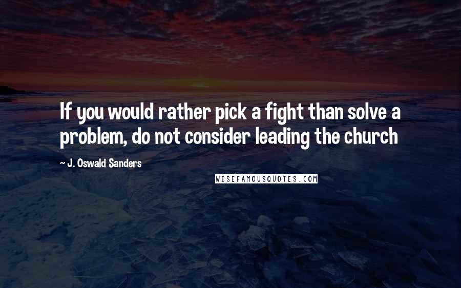 J. Oswald Sanders Quotes: If you would rather pick a fight than solve a problem, do not consider leading the church