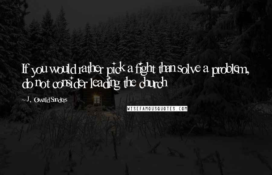 J. Oswald Sanders Quotes: If you would rather pick a fight than solve a problem, do not consider leading the church