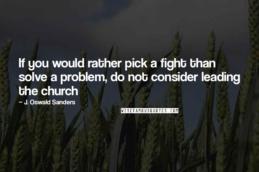 J. Oswald Sanders Quotes: If you would rather pick a fight than solve a problem, do not consider leading the church