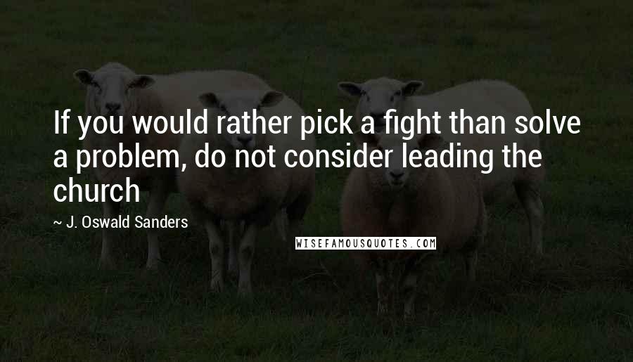 J. Oswald Sanders Quotes: If you would rather pick a fight than solve a problem, do not consider leading the church