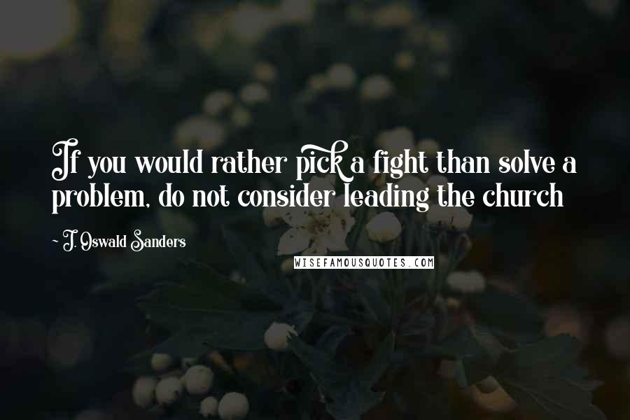 J. Oswald Sanders Quotes: If you would rather pick a fight than solve a problem, do not consider leading the church