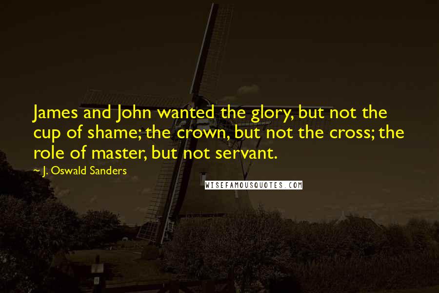 J. Oswald Sanders Quotes: James and John wanted the glory, but not the cup of shame; the crown, but not the cross; the role of master, but not servant.