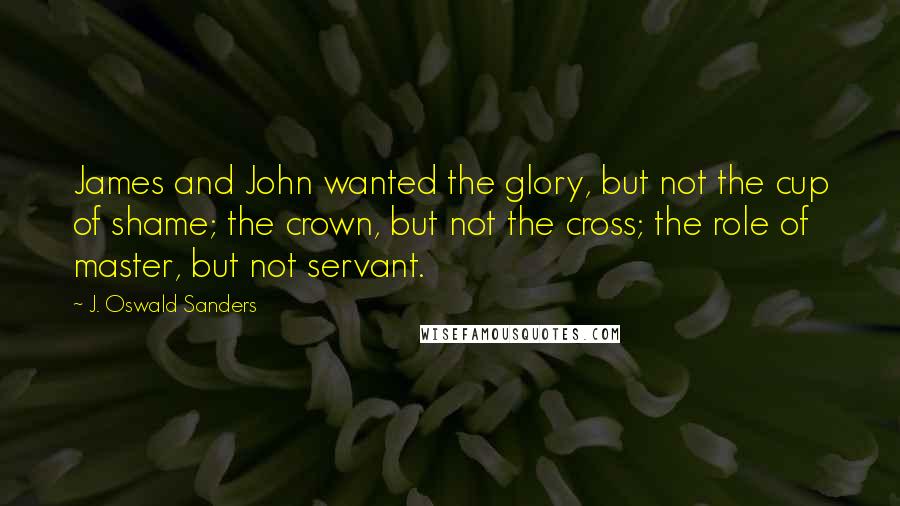 J. Oswald Sanders Quotes: James and John wanted the glory, but not the cup of shame; the crown, but not the cross; the role of master, but not servant.