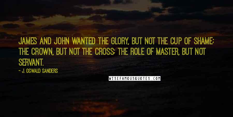 J. Oswald Sanders Quotes: James and John wanted the glory, but not the cup of shame; the crown, but not the cross; the role of master, but not servant.